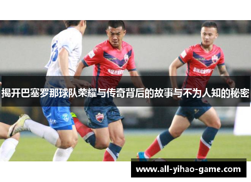 揭开巴塞罗那球队荣耀与传奇背后的故事与不为人知的秘密