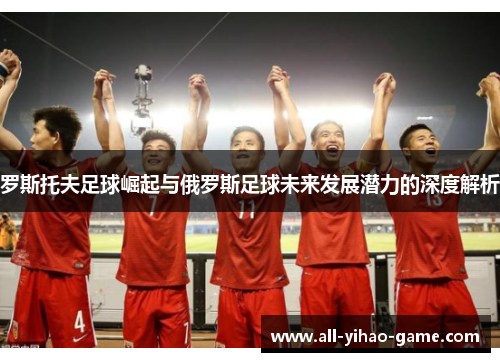 罗斯托夫足球崛起与俄罗斯足球未来发展潜力的深度解析 罗斯托夫足球崛起与俄罗斯足球未来发展潜力的深度解析