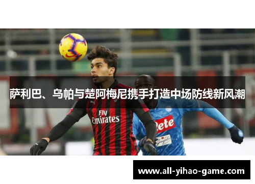 萨利巴、乌帕与楚阿梅尼携手打造中场防线新风潮