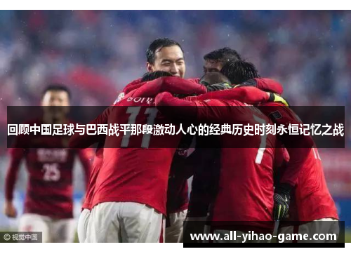 回顾中国足球与巴西战平那段激动人心的经典历史时刻永恒记忆之战