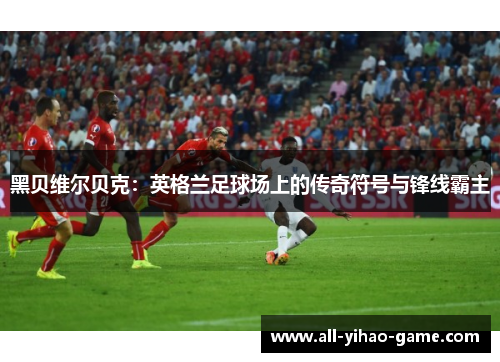 黑贝维尔贝克:英格兰足球场上的传奇符号与锋线霸主 黑贝维尔贝克:英格兰足球场上的传奇符号与锋线霸主